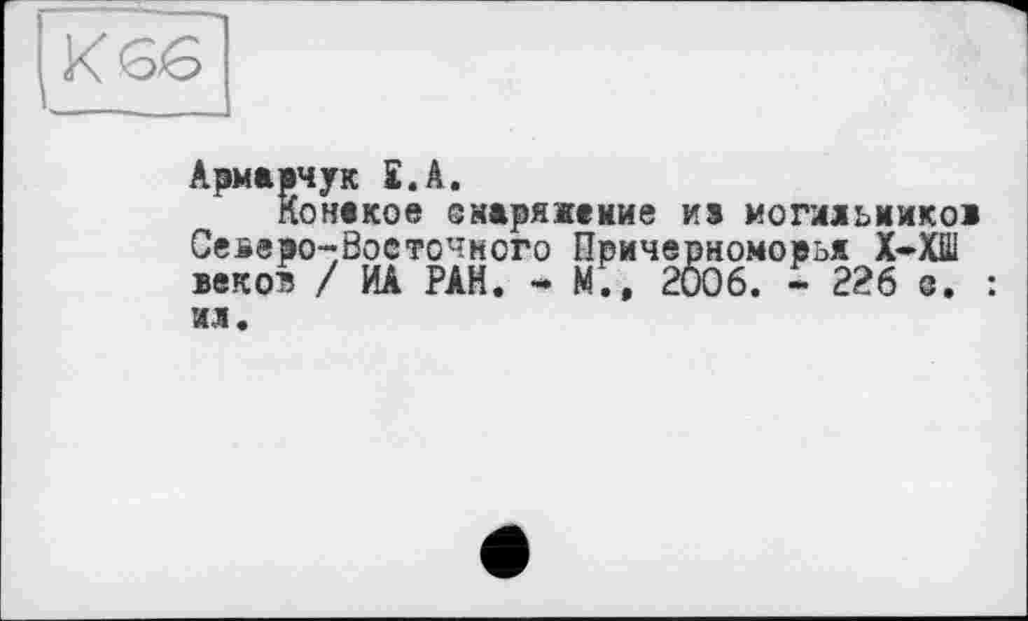 ﻿К Є6
Армарчук £.А.
Конаков еыаряжение ив могияьиико» Северо-Восточного Причерноморья Х-ХШ веков / ИА РАН. - М., 2006. - 226 о. : ил.